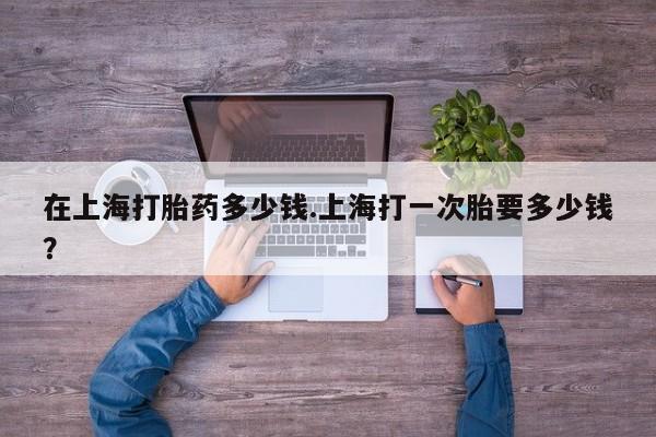 哪里有堕胎药微信在上海打胎药多少钱.上海打一次胎要多少钱?