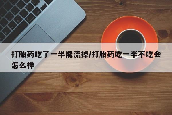 哪里有堕胎药微信打胎药吃了一半能流掉/打胎药吃一半不吃会怎么样
