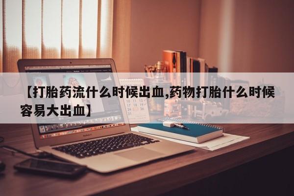 哪里有堕胎药微信【打胎药流什么时候出血,药物打胎什么时候容易大出血】