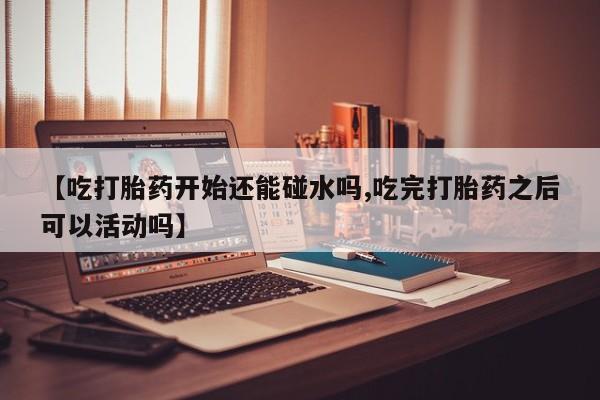 哪里有堕胎药微信【吃打胎药开始还能碰水吗,吃完打胎药之后可以活动吗】