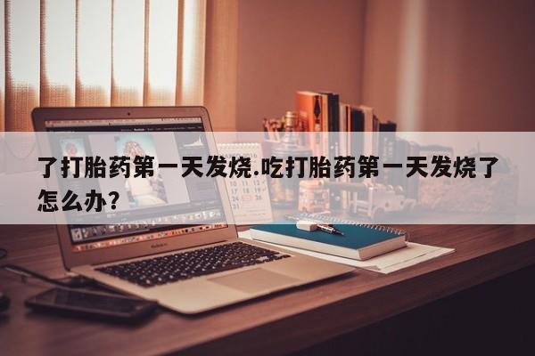 哪里有堕胎药微信了打胎药第一天发烧.吃打胎药第一天发烧了怎么办？