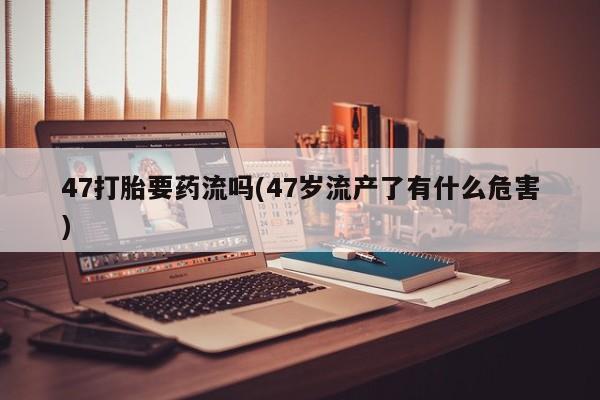 哪里有堕胎药微信47打胎要药流吗(47岁流产了有什么危害)