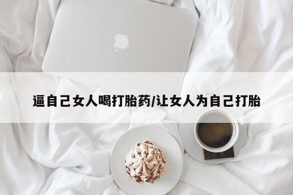 哪里有堕胎药微信逼自己女人喝打胎药/让女人为自己打胎