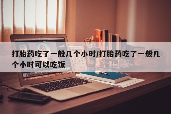 哪里有堕胎药微信打胎药吃了一般几个小时/打胎药吃了一般几个小时可以吃饭
