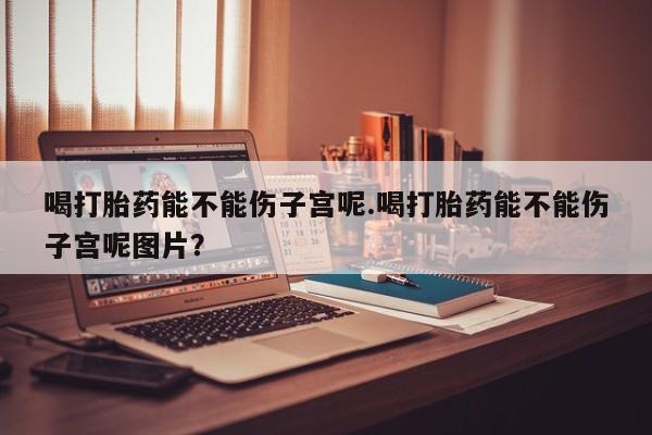 哪里有堕胎药微信喝打胎药能不能伤子宫呢.喝打胎药能不能伤子宫呢图片？