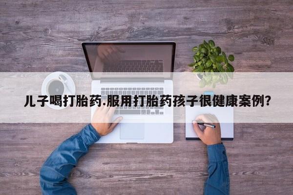哪里有堕胎药微信儿子喝打胎药.服用打胎药孩子很健康案例？