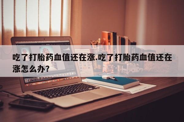 哪里有堕胎药微信吃了打胎药血值还在涨.吃了打胎药血值还在涨怎么办？