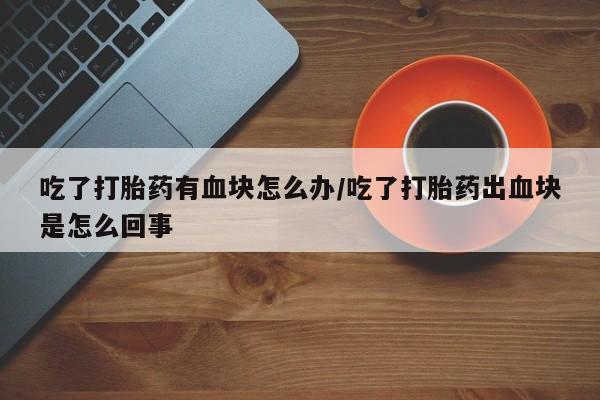 哪里有堕胎药微信吃了打胎药有血块怎么办/吃了打胎药出血块是怎么回事
