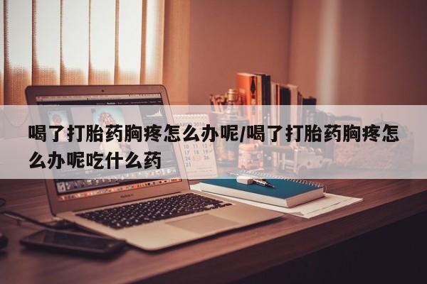 哪里有堕胎药微信喝了打胎药胸疼怎么办呢/喝了打胎药胸疼怎么办呢吃什么药