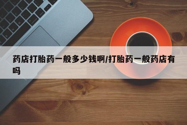 哪里有堕胎药微信药店打胎药一般多少钱啊/打胎药一般药店有吗
