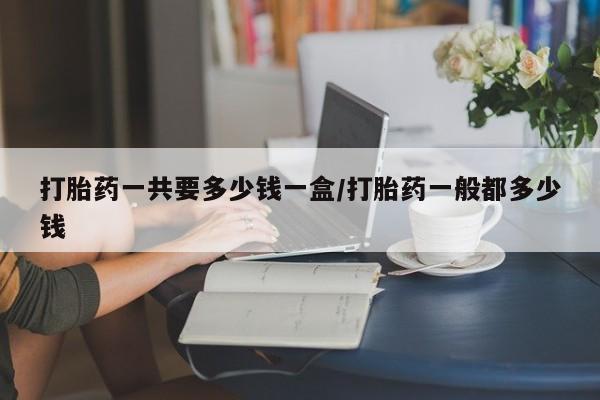 哪里有堕胎药微信打胎药一共要多少钱一盒/打胎药一般都多少钱