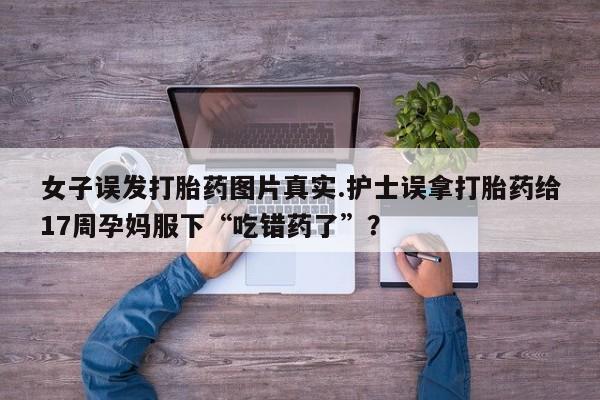 哪里有堕胎药微信女子误发打胎药图片真实.护士误拿打胎药给17周孕妈服下“吃错药了”？