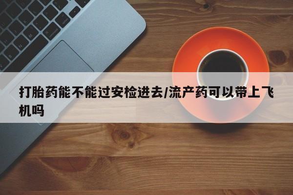 哪里有堕胎药微信打胎药能不能过安检进去/流产药可以带上飞机吗