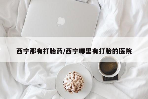哪里有堕胎药微信西宁那有打胎药/西宁哪里有打胎的医院