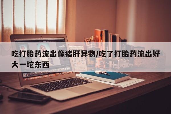 哪里有堕胎药微信吃打胎药流出像猪肝异物/吃了打胎药流出好大一坨东西