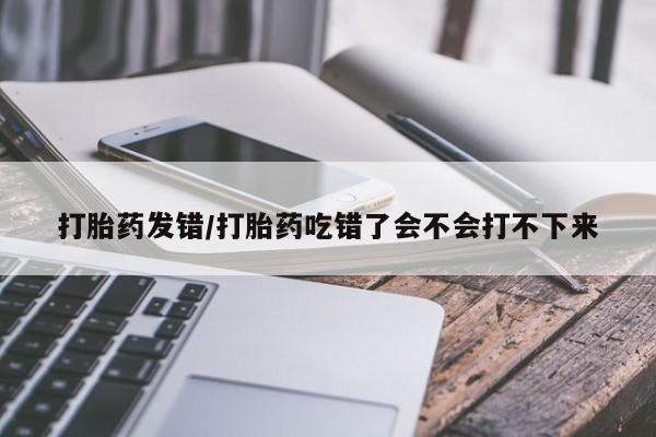 哪里有堕胎药微信打胎药发错/打胎药吃错了会不会打不下来