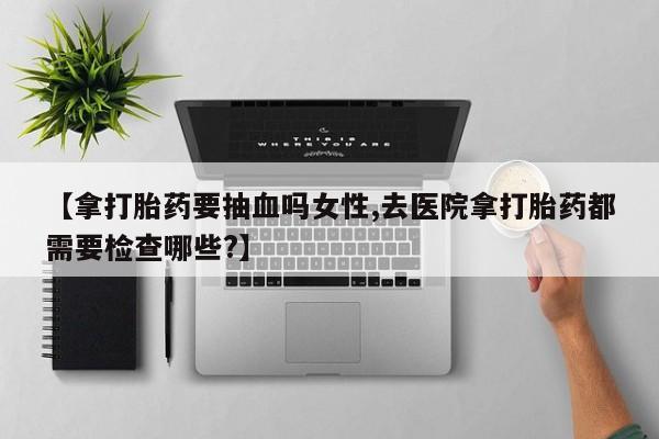 哪里有堕胎药微信【拿打胎药要抽血吗女性,去医院拿打胎药都需要检查哪些?】