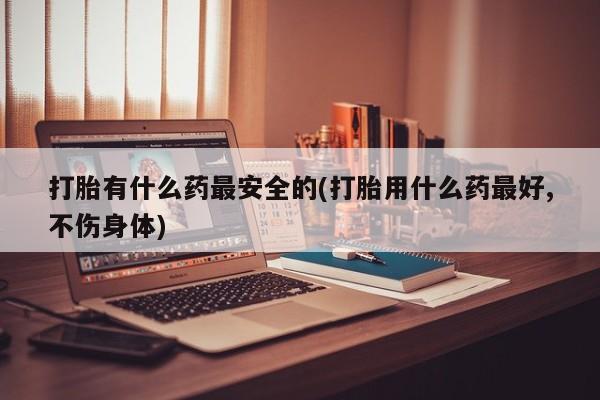 哪里有堕胎药微信打胎有什么药最安全的(打胎用什么药最好,不伤身体)