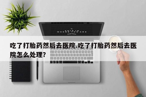 哪里有堕胎药微信吃了打胎药然后去医院.吃了打胎药然后去医院怎么处理？