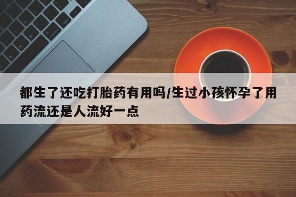 哪里有堕胎药微信都生了还吃打胎药有用吗/生过小孩怀孕了用药流还是人流好一点