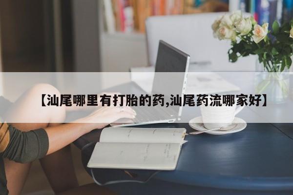 哪里有堕胎药微信【汕尾哪里有打胎的药,汕尾药流哪家好】