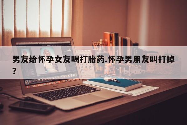 哪里有堕胎药微信男友给怀孕女友喝打胎药.怀孕男朋友叫打掉？