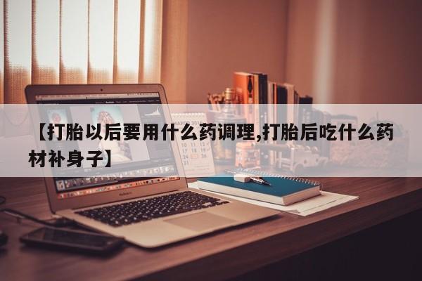 哪里有堕胎药微信【打胎以后要用什么药调理,打胎后吃什么药材补身子】