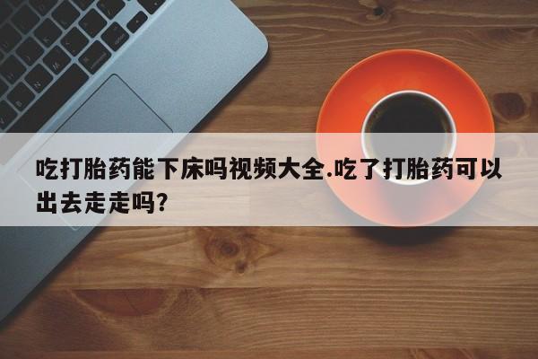 哪里有堕胎药微信吃打胎药能下床吗视频大全.吃了打胎药可以出去走走吗？