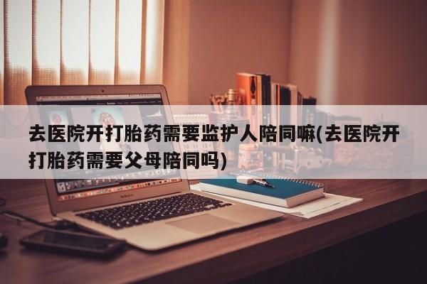 哪里有堕胎药微信去医院开打胎药需要监护人陪同嘛(去医院开打胎药需要父母陪同吗)