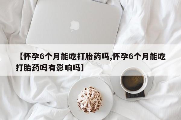 哪里有堕胎药微信【怀孕6个月能吃打胎药吗,怀孕6个月能吃打胎药吗有影响吗】