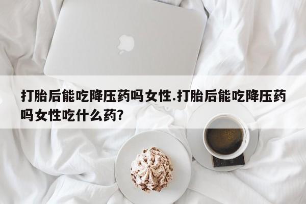 哪里有堕胎药微信打胎后能吃降压药吗女性.打胎后能吃降压药吗女性吃什么药？