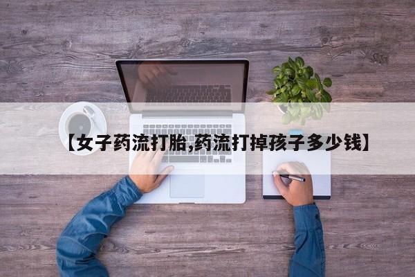 哪里有堕胎药微信【女子药流打胎,药流打掉孩子多少钱】