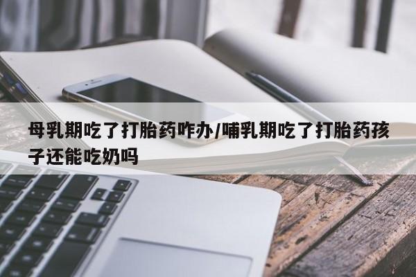哪里有堕胎药微信母乳期吃了打胎药咋办/哺乳期吃了打胎药孩子还能吃奶吗