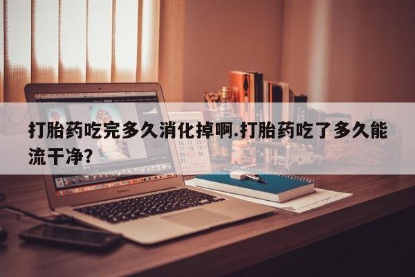 哪里有堕胎药微信打胎药吃完多久消化掉啊.打胎药吃了多久能流干净？