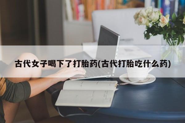 哪里有堕胎药微信古代女子喝下了打胎药(古代打胎吃什么药)