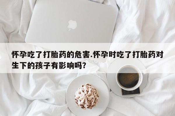 哪里有堕胎药微信怀孕吃了打胎药的危害.怀孕时吃了打胎药对生下的孩子有影响吗？