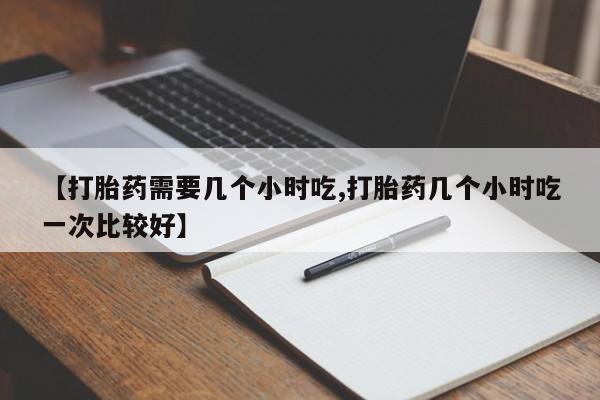 哪里有堕胎药微信【打胎药需要几个小时吃,打胎药几个小时吃一次比较好】