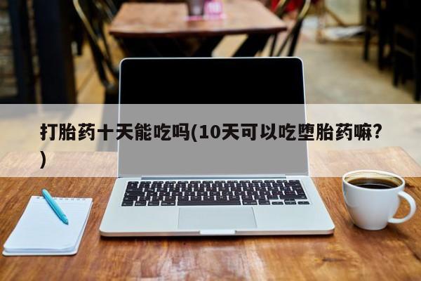 哪里有堕胎药微信打胎药十天能吃吗(10天可以吃堕胎药嘛?)