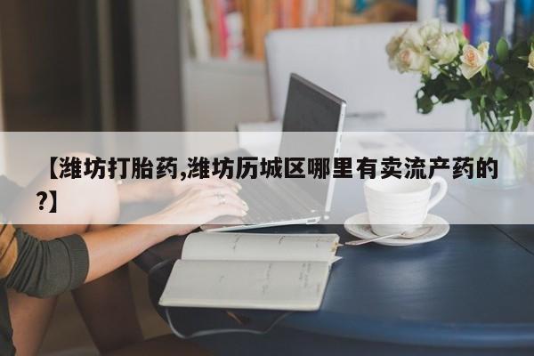 哪里有堕胎药微信【潍坊打胎药,潍坊历城区哪里有卖流产药的?】