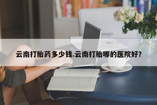 哪里有堕胎药微信云南打胎药多少钱.云南打胎哪的医院好？