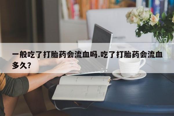 哪里有堕胎药微信一般吃了打胎药会流血吗.吃了打胎药会流血多久？