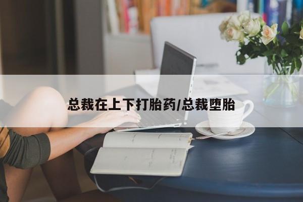 哪里有堕胎药微信总裁在上下打胎药/总裁堕胎