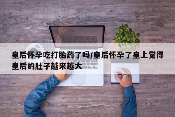 哪里有堕胎药微信皇后怀孕吃打胎药了吗/皇后怀孕了皇上觉得皇后的肚子越来越大