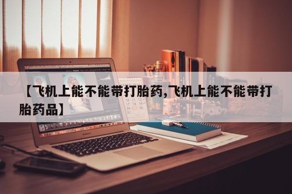 哪里有堕胎药微信【飞机上能不能带打胎药,飞机上能不能带打胎药品】