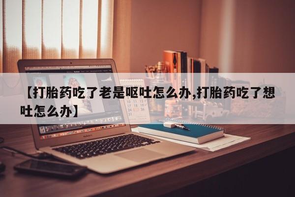 哪里有堕胎药微信【打胎药吃了老是呕吐怎么办,打胎药吃了想吐怎么办】
