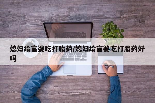 哪里有堕胎药微信媳妇给富婆吃打胎药/媳妇给富婆吃打胎药好吗