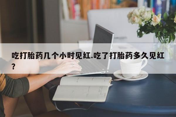哪里有堕胎药微信吃打胎药几个小时见红.吃了打胎药多久见红?