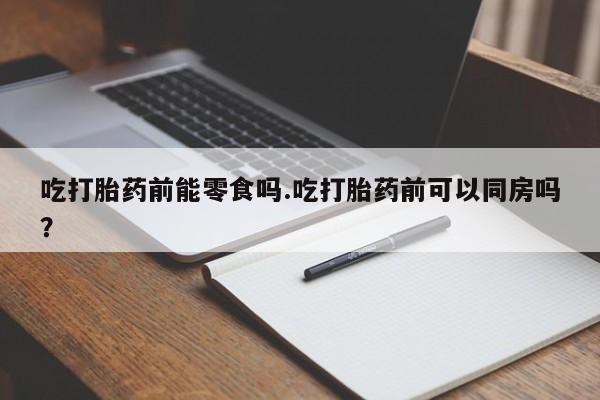 哪里有堕胎药微信吃打胎药前能零食吗.吃打胎药前可以同房吗？