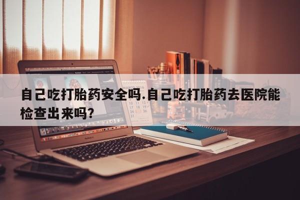 哪里有堕胎药微信自己吃打胎药安全吗.自己吃打胎药去医院能检查出来吗？