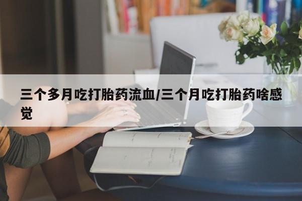 哪里有堕胎药微信三个多月吃打胎药流血/三个月吃打胎药啥感觉